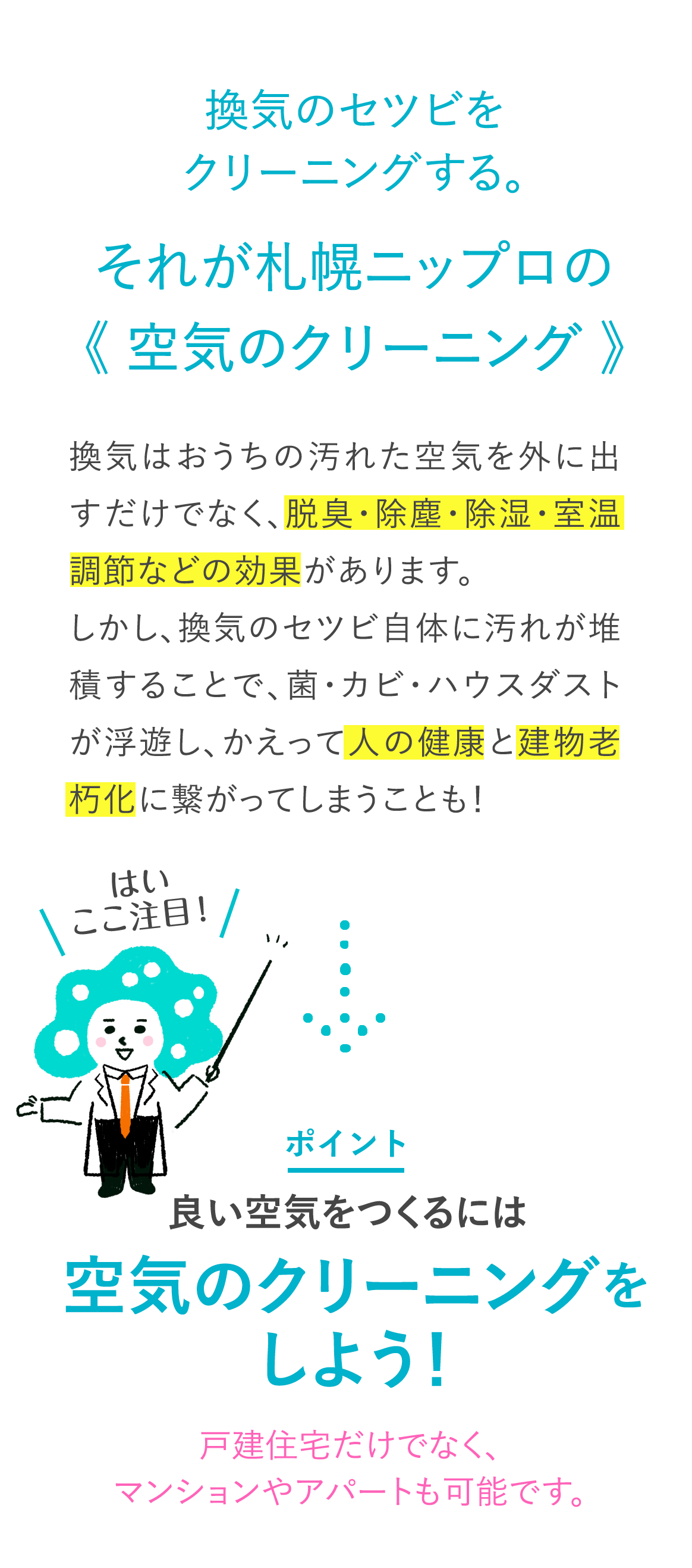 はい ここ注目!換気のセツビをクリーニングする。それが札幌ニップロの 《空気のクリーニング》 換気はおうちの汚れた空気を外に出すだけでなく、脱臭・除塵・除湿・室温調節などの効果があります。しかし、換気のセツビ自体に汚れが堆積することで、菌・カビ・ハウスダストが浮遊し、かえって人の健康と建物老朽化に繋がってしまうことも! ポイント 良い空気をつくるには“空気のクリーニング”をしよう!戸建住宅だけでなく、マンションやアパートも可能です。