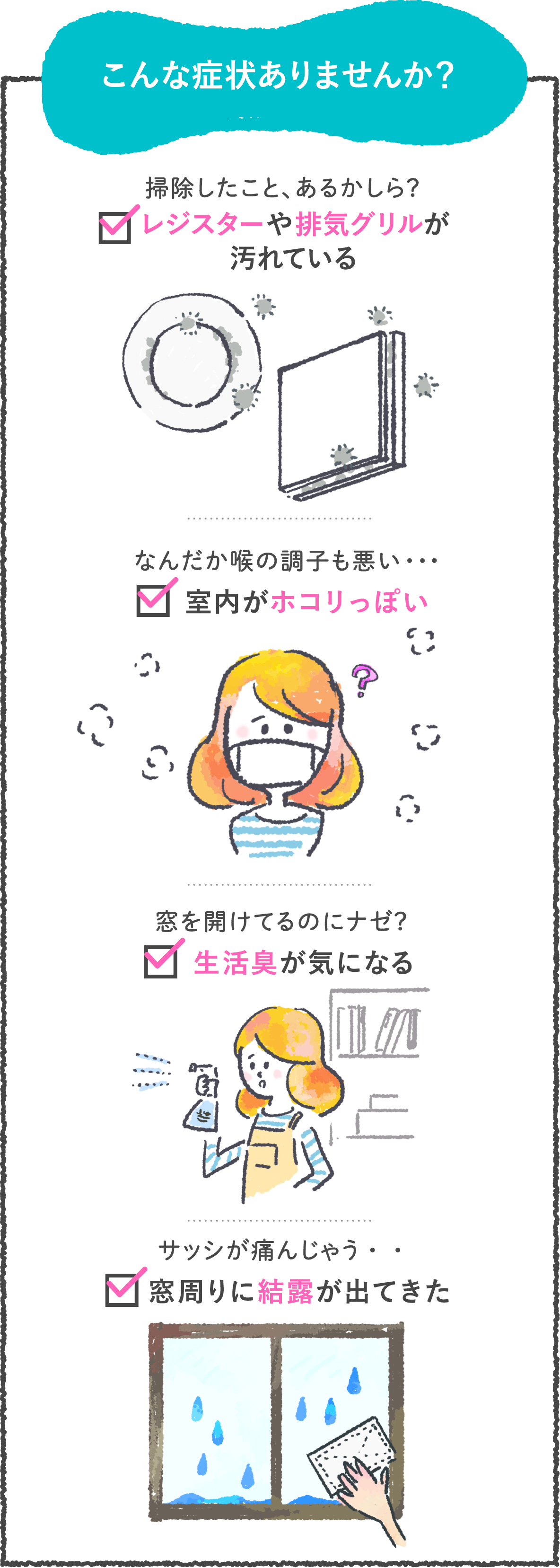 こんな症状ありませんか? 掃除したこと、あるかしら?レジスターや排気グリルが汚れている なんだか喉の調子も悪い・・室内がホコリっぽい 窓を開けてるのにナゼ?生活臭が気になる サッシが痛んじゃう・・窓周りに結露が出てきた