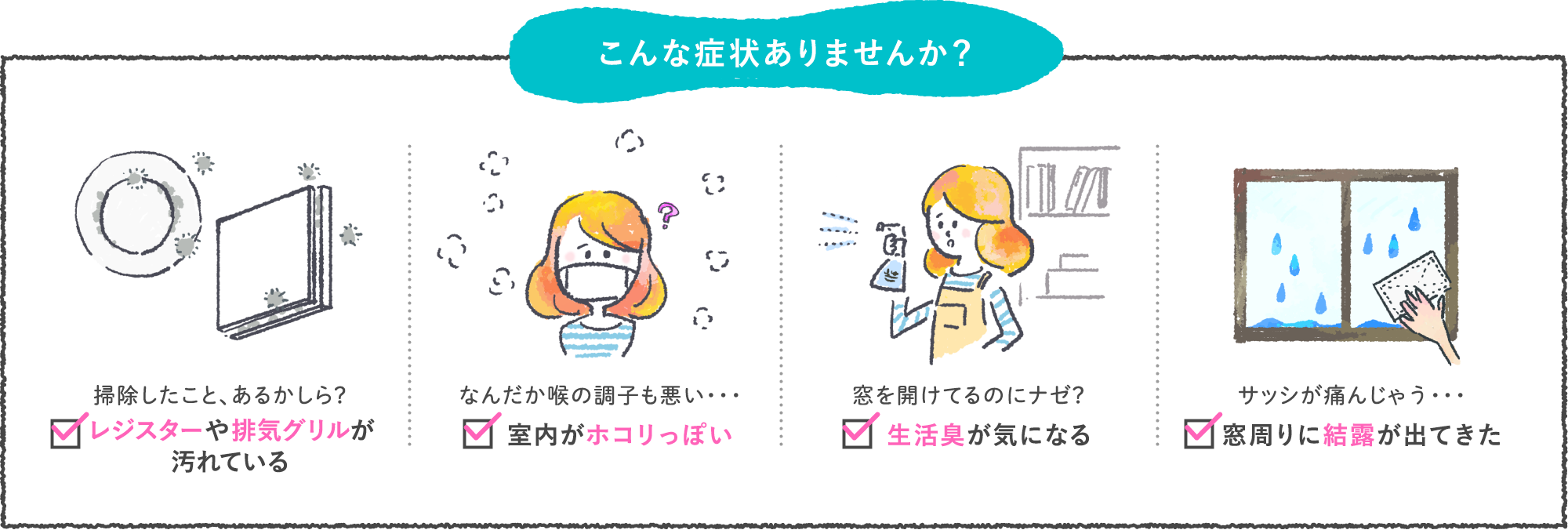 こんな症状ありませんか? 掃除したこと、あるかしら?レジスターや排気グリルが汚れている なんだか喉の調子も悪い・・室内がホコリっぽい 窓を開けてるのにナゼ?生活臭が気になる サッシが痛んじゃう・・窓周りに結露が出てきた