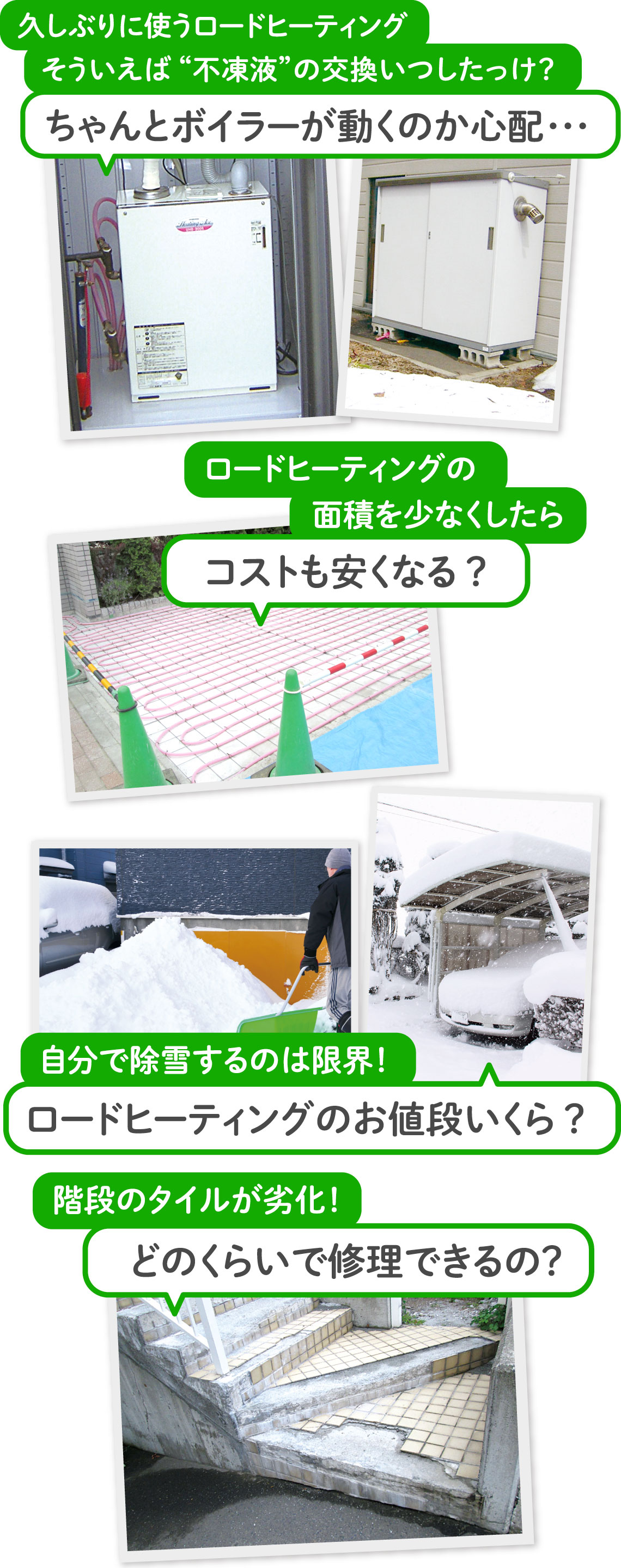 久しぶりに使うロードヒーティングそういえば“不凍液”の交換いつしたっけ?ちゃんとボイラーが動くのか心配・・・ ロードヒーティングの面積を少なくしたらコストも安くなる? 階段のタイルが劣化!どのくらいで修理できるの? 自分で除雪するのは限界!ロードヒーティングのお値段いくら?