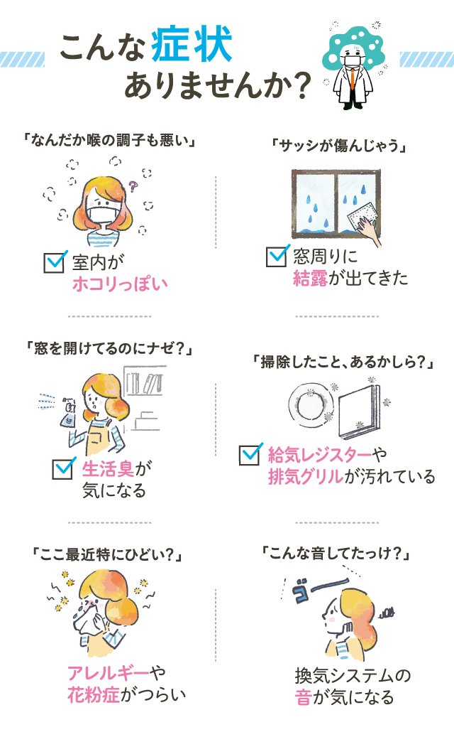 こんな症状ありませんか？ 掃除したこと、あるかしら？レジスターや排気グリルが汚れている なんだか喉の調子も悪い・・室内がホコリっぽい 窓を開けてるのにナゼ？生活臭が気になる サッシが痛んじゃう・・窓周りに結露が出てきた