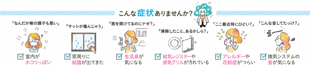 こんな症状ありませんか？ 掃除したこと、あるかしら？レジスターや排気グリルが汚れている なんだか喉の調子も悪い・・室内がホコリっぽい 窓を開けてるのにナゼ？生活臭が気になる サッシが痛んじゃう・・窓周りに結露が出てきた