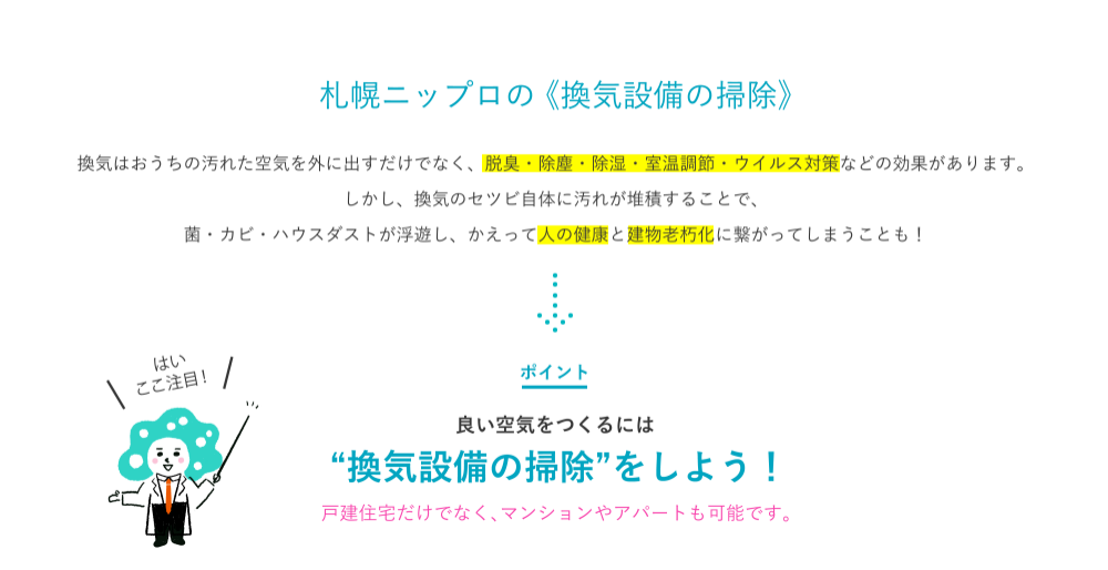 はい ここ注目！換気のセツビをクリーニングする。それが札幌ニップロの 《空気のクリーニング》 換気はおうちの汚れた空気を外に出すだけでなく、脱臭・除塵・除湿・室温調節などの効果があります。しかし、換気のセツビ自体に汚れが堆積することで、菌・カビ・ハウスダストが浮遊し、かえって人の健康と建物老朽化に繋がってしまうことも！ ポイント 良い空気をつくるには“空気のクリーニング”をしよう！戸建住宅だけでなく、マンションやアパートも可能です。