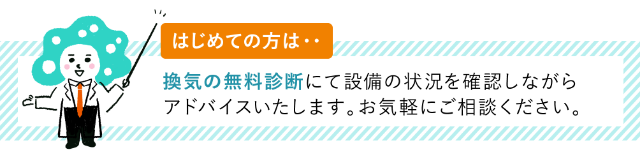 はじめての方は・・換気の無料診断にて設備の状況を確認しながらアドバイスいたします。お気軽にご相談ください。
